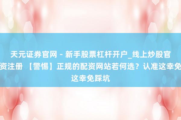 天元证券官网 - 新手股票杠杆开户_线上炒股官网配资注册 【警惕】正规的配资网站若何选？认准这幸免踩坑
