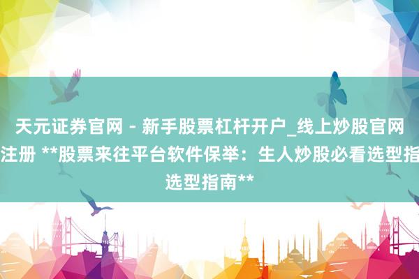 天元证券官网 - 新手股票杠杆开户_线上炒股官网配资注册 **股票来往平台软件保举：生人炒股必看选型指南**