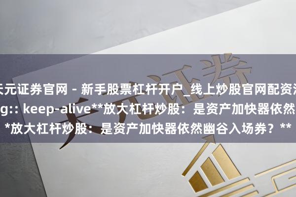 天元证券官网 - 新手股票杠杆开户_线上炒股官网配资注册 z_error_msg:: keep-alive**放大杠杆炒股：是资产加快器依然幽谷入场券？**