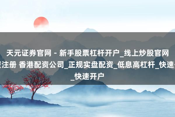 天元证券官网 - 新手股票杠杆开户_线上炒股官网配资注册 香港配资公司_正规实盘配资_低息高杠杆_快速开户
