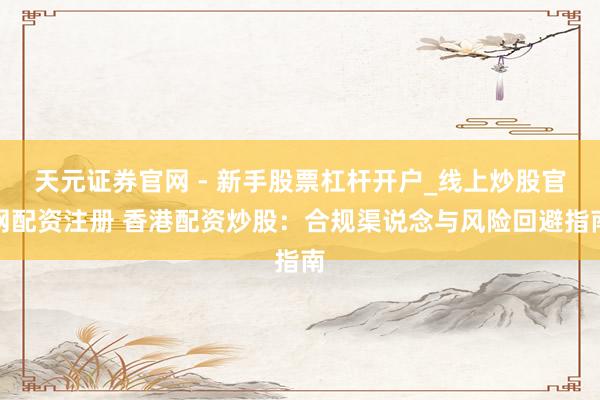 天元证券官网 - 新手股票杠杆开户_线上炒股官网配资注册 香港配资炒股：合规渠说念与风险回避指南