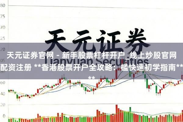 天元证券官网 - 新手股票杠杆开户_线上炒股官网配资注册 **香港股票开户全攻略：槛快速初学指南**