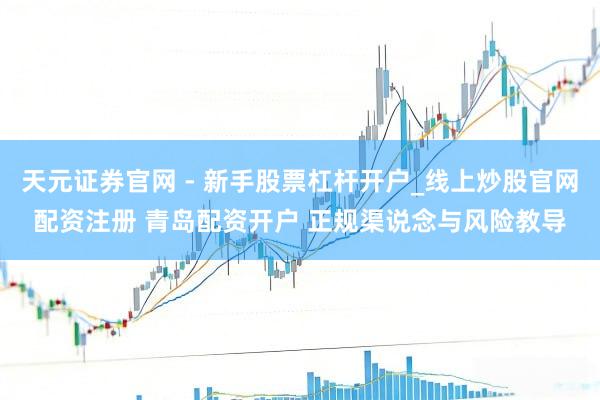 天元证券官网 - 新手股票杠杆开户_线上炒股官网配资注册 青岛配资开户 正规渠说念与风险教导