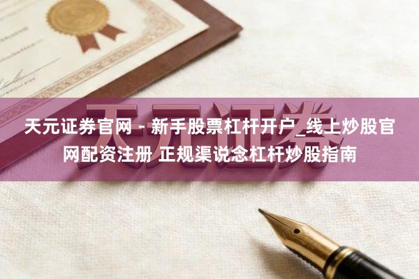 天元证券官网 - 新手股票杠杆开户_线上炒股官网配资注册 正规渠说念杠杆炒股指南