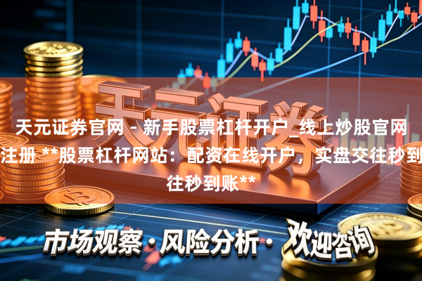 天元证券官网 - 新手股票杠杆开户_线上炒股官网配资注册 **股票杠杆网站：配资在线开户，实盘交往秒到账**
