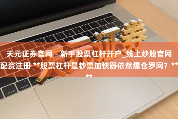 天元证券官网 - 新手股票杠杆开户_线上炒股官网配资注册 **股票杠杆是钞票加快器依然爆仓罗网?**